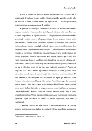 António Fidalgo


       A partir da distinção de Hjelmslev Roland Barthes desenvolve toda uma teoria da
estratificação de sentidos. Existem sentidos primeiros, sentidos segundos assentes sobre
os primeiros, sentidos terceiros assentes nos segundos, etc. O sentido aparece como
um composto de camadas sucessivas de sentidos.
       No posfácio às Mitologias Barthes define o mito como um sistema semiológico
segundo construído sobre uma série semiológica já existente antes dele. Esta série
constitui o significante do signo que o mito é. A língua, enquanto sistema semiológico
primeiro, é a matéria prima ou a linguagem objecto do mito enquanto sistema semio-
lógico segundo. Barthes mostra, mediante o exemplo do jovem negro vestido com um
uniforme francês fazendo a saudação militar à tricolor, como o sentido primeiro dessa
imagem constitui o significante de um outro signo. O sentido primeiro é o de um jovem
soldado de cor fazendo continência à bandeira francesa. Mas o sentido segundo que
assenta no primeiro sentido é bem diferente. Essa imagem significa "que a França é um
vasto Império, que todos os seus filhos, sem distinção de cor, servem fielmente sob a
sua bandeira, e que não há melhor resposta aos detractores dum pretenso colonialismo
do que o zelo deste negro em servir os seus pretensos opressores."81 Aqui o que
importa é saber como o sentido segundo se constrói sobre o sentido primeiro, isto é,
descortinar como é que se dá a estratificação dos sentidos de um mesmo objecto. No
caso apontado, o sentido segundo tem como significante aquilo que constitui o sentido
formado pelo sistema semiológico prévio, a saber, "um soldado negro faz a saudação
militar francesa". Este sentido pode ser encarado de dois diferentes pontos de vista:
como termo final da decifração da imagem ou como termo inicial de uma mensagem.
Terminologicamente, Barthes chama-lhe sentido enquanto termo final e forma
enquanto termo inicial. O mito enquanto sistema semiológico tridimensional (significante,
significado, signo) vai buscar ao sentido do sistema linguístico a sua forma (o
significante).
       O ponto de encontro dos dois sistemas é por natureza ambíguo. Se, visto do
primeiro sistema, esse ponto é cheio (é o sentido), visto do segundo ele aparece como


81
  - Mitologias, Lisboa: Edições 70, 1988, p. 187.



64                                                                    www.bocc.ubi.pt
 