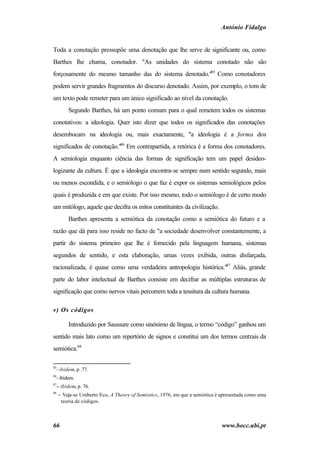 António Fidalgo


Toda a conotação pressupõe uma denotação que lhe serve de significante ou, como
Barthes lhe chama, conotador. "As unidades do sistema conotado não são
forçosamente do mesmo tamanho das do sistema denotado."85 Como conotadores
podem servir grandes fragmentos do discurso denotado. Assim, por exemplo, o tom de
um texto pode remeter para um único significado ao nível da conotação.
         Segundo Barthes, há um ponto comum para o qual remetem todos os sistemas
conotativos: a ideologia. Quer isto dizer que todos os significados das conotações
desembocam na ideologia ou, mais exactamente, "a ideologia é a forma dos
significados de conotação."86 Em contrapartida, a retórica é a forma dos conotadores.
A semiologia enquanto ciência das formas de significação tem um papel desideo-
logizante da cultura. É que a ideologia encontra-se sempre num sentido segundo, mais
ou menos escondida, e o semiólogo o que faz é expor os sistemas semiológicos pelos
quais é produzida e em que existe. Por isso mesmo, todo o semiólogo é de certo modo
um mitólogo, aquele que decifra os mitos constituintes da civilização.
         Barthes apresenta a semiótica da conotação como a semiótica do futuro e a
razão que dá para isso reside no facto de "a sociedade desenvolver constantemente, a
partir do sistema primeiro que lhe é fornecido pela linguagem humana, sistemas
segundos de sentido, e esta elaboração, umas vezes exibida, outras disfarçada,
racionalizada, é quase como uma verdadeira antropologia histórica."87 Aliás, grande
parte do labor intelectual de Barthes consiste em decifrar as múltiplas estruturas de
significação que como nervos vitais percorrem toda a tessitura da cultura humana.

v) Os códigos

         Introduzido por Saussure como sinónimo de língua, o termo “código” ganhou um
sentido mais lato como um repertório de signos e constitui um dos termos centrais da
semiótica.88

85
  - ibidem, p. 77.
86
  - ibidem.
87
  − ibidem, p. 76.
88
     − Veja-se Umberto Eco, A Theory of Semiotics, 1976, em que a semiótica é apresentada como uma
      teoria de códigos.



66                                                                            www.bocc.ubi.pt
 