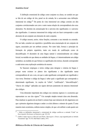 Semiótica Geral


         À definição extensional de código como conjunto ou classe, no sentido em que
se fala de um código de leis, penal ou de estrada, há a acrescentar uma definição
intensional de código.89 Do ponto de vista intensional um código consiste em dois
conjuntos correlacionados um com o outro numa relação de correspondência dos seus
elementos. No domínio da comunicação há o universo dos significantes e o universo
dos significados. A natureza intensional do código está em fazer corresponder a cada
elemento de um conjunto um elemento do outro conjunto.
         O código assume, assim, várias funções, consoante a sua intensão ou extensão.
Por um lado, constitui um repertório e possibilita uma enumeração de um conjunto de
signos, associados por um atributo comum. Por outro lado, fornece o princípio de
formação do próprio repertório, tanto em modo de codificação como de
descodificação. O dicionário de uma língua natural é extensionalmente um código
lexical, na medida em que abarca as unidades da língua, e é intensionalmente um código
semântico, na medida em que fornece os significados dos termos, fazendo corresponder
a cada termo uma explicação semântica do mesmo.
         Se Saussure empregou o termo código para designar o sistema da língua é
porque nesta existem os planos dos significantes e dos significados numa
correspondência de um a um, em que a cada significante corresponde um significado e
vice-versa. Dominar o código da língua é saber qual o significado que corresponde a
determinado significante. As noções de “cifrar”, “codificação”, “descodificação”,
“chaves do código” aplicadas aos signos derivam justamente da natureza intensional
dos códigos.
         Uma dimensão importante dos códigos nos sistemas sígnicos é a economia que
representam no uso dos signos.90 Um exemplo simples tornará clara esta dimensão.
Para sinalizar os quartos de um hotel é comum hoje usar números de três algarismos em
que o primeiro algarismo designa o andar e os dois últimos o número do quarto. É uma
maneira mais económica, embora menos simples, do que a de atribuir a cada quarto um

89
     − Sobre as definições intensional e extensional de código confira-se a entrada “Code” no
      Enciclopedic Dictionary of Semiotics, pp. 123-132.
90
     − Sobre o tema veja-se a obra de Luis Prieto, Mensagens e Sinais, cuja segunda parte se intitula
      “Economia” (pp. 75-151). São Paulo: Cultrix, 1973.



Biblioteca On-line de Ciências da Comunicação                                                     67
 