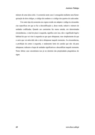 António Fidalgo


número de uma única série. A economia neste caso é conseguida mediante uma hierar-
quização de dois códigos, o código dos andares e o código dos quartos de cada andar.
         Um outro tipo de economia nos signos reside em adaptar o código às circunstân-
cias específicas em que se faz a descodificação e, desse modo, reduzir o número de
unidades codificadas. Quando um camionista faz numa estrada, em determinadas
circunstâncias, o sinal de pisca à esquerda, significa com isso, não o significado legal e
habitual de que vai virar à esquerda ou que quer ultrapassar, mas simplesmente de que
o carro que vai atrás dele não o deve ultrapassar naquele momento. As circunstâncias,
a proibição de cortar à esquerda, o andamento lento do camião que não dá para
ultrapassar, reduzem o leque de unidades significativas a descodificar naquele momento.
Neste último caso encontramo-nos já no domínio das propriedades pragmáticas do
signo.




68                                                                     www.bocc.ubi.pt
 