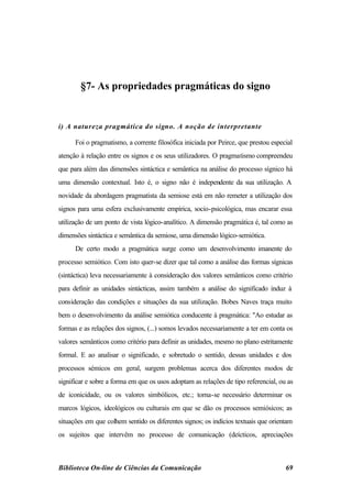 §7- As propriedades pragmáticas do signo


i) A natureza pragmática do signo. A noção de interpretante

      Foi o pragmatismo, a corrente filosófica iniciada por Peirce, que prestou especial
atenção à relação entre os signos e os seus utilizadores. O pragmatismo compreendeu
que para além das dimensões sintáctica e semântica na análise do processo sígnico há
uma dimensão contextual. Isto é, o signo não é independente da sua utilização. A
novidade da abordagem pragmatista da semiose está em não remeter a utilização dos
signos para uma esfera exclusivamente empírica, socio-psicológica, mas encarar essa
utilização de um ponto de vista lógico-analítico. A dimensão pragmática é, tal como as
dimensões sintáctica e semântica da semiose, uma dimensão lógico-semiótica.
      De certo modo a pragmática surge como um desenvolvimento imanente do
processo semiótico. Com isto quer-se dizer que tal como a análise das formas sígnicas
(sintáctica) leva necessariamente à consideração dos valores semânticos como critério
para definir as unidades sintácticas, assim também a análise do significado induz à
consideração das condições e situações da sua utilização. Bobes Naves traça muito
bem o desenvolvimento da análise semiótica conducente à pragmática: "Ao estudar as
formas e as relações dos signos, (...) somos levados necessariamente a ter em conta os
valores semânticos como critério para definir as unidades, mesmo no plano estritamente
formal. E ao analisar o significado, e sobretudo o sentido, dessas unidades e dos
processos sémicos em geral, surgem problemas acerca dos diferentes modos de
significar e sobre a forma em que os usos adoptam as relações de tipo referencial, ou as
de iconicidade, ou os valores simbólicos, etc.; torna-se necessário determinar os
marcos lógicos, ideológicos ou culturais em que se dão os processos semiósicos; as
situações em que colhem sentido os diferentes signos; os indícios textuais que orientam
os sujeitos que intervêm no processo de comunicação (deícticos, apreciações



Biblioteca On-line de Ciências da Comunicação                                        69
 