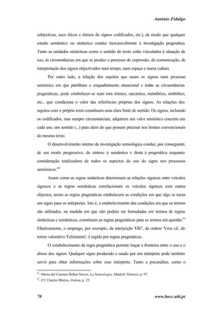António Fidalgo


subjectivas, usos éticos e étimos do signos codificados, etc.), de modo que qualquer
estudo semântico ou sintáctico conduz inexoravelmente à investigação pragmática.
Tanto as unidades sintácticas como o sentido do texto estão vinculados à situação de
uso, às circunstâncias em que se produz o processo de expressão, de comunicação, de
interpretação dos signos objectivados num tempo, num espaço e numa cultura.
       Por outro lado, a relação dos sujeitos que usam os signos num processo
semiósico em que partilham o enquadramento situacional e todas as circunstâncias
pragmáticas, pode estabelecer-se num tom irónico, sarcástico, metafórico, simbólico,
etc., que condiciona o valor das referências próprias dos signos. As relações dos
sujeitos com o próprio texto constituem uma clara fonte de sentido. Os signos, incluindo
os codificados, mas sempre circunstanciais, adquirem um valor semiótico concreto em
cada uso, um sentido (...) para além do que possam precisar nos limites convencionais
do mesmo texto.
       O desenvolvimento interno da investigação semiológica conduz, por conseguinte,
de um modo progressivo, da sintaxe à semântica e desta à pragmática enquanto
consideração totalizadora de todos os aspectos do uso do signo nos processos
semiósicos."91
       Assim como as regras sintácticas determinam as relações sígnicas entre veículos
sígnicos e as regras semânticas correlacionam os veículos sígnicos com outros
objectos, assim as regras pragmáticas estabelecem as condições em que algo se torna
um signo para os intérpretes. Isto é, o estabelecimento das condições em que os termos
são utilizados, na medida em que não podem ser formuladas em termos de regras
sintácticas e semânticas, constituem as regras pragmáticas para os termos em questão.92
Efectivamente, o emprego, por exemplo, da interjeição 'Oh!', da ordem 'Vem cá', do
termo valorativo 'Felizmente', é regido por regras pragmáticas.
       O estabelecimento da regra pragmática permite traçar a fronteira entre o uso e o
abuso dos signos. Qualquer signo produzido e usado por um intérprete pode também
servir para obter informações sobre esse intérprete. Tanto a psicanálise, como o

91
  - Maria del Carmen Bobes Naves, La Semiología, Madrid: Síntesis, p. 97.
92
  - Cf. Charles Morris, ibidem, p. 25.



70                                                                          www.bocc.ubi.pt
 