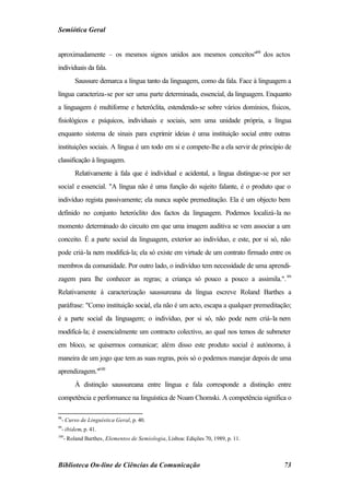 Semiótica Geral


aproximadamente – os mesmos signos unidos aos mesmos conceitos"98 dos actos
individuais da fala.
         Saussure demarca a língua tanto da linguagem, como da fala. Face à linguagem a
língua caracteriza-se por ser uma parte determinada, essencial, da linguagem. Enquanto
a linguagem é multiforme e heteróclita, estendendo-se sobre vários domínios, físicos,
fisiológicos e psíquicos, individuais e sociais, sem uma unidade própria, a língua
enquanto sistema de sinais para exprimir ideias é uma instituição social entre outras
instituições sociais. A língua é um todo em si e compete-lhe a ela servir de princípio de
classificação à linguagem.
         Relativamente à fala que é individual e acidental, a língua distingue-se por ser
social e essencial. "A língua não é uma função do sujeito falante, é o produto que o
indivíduo regista passivamente; ela nunca supõe premeditação. Ela é um objecto bem
definido no conjunto heteróclito dos factos da linguagem. Podemos localizá-la no
momento determinado do circuito em que uma imagem auditiva se vem associar a um
conceito. É a parte social da linguagem, exterior ao indivíduo, e este, por si só, não
pode criá-la nem modificá-la; ela só existe em virtude de um contrato firmado entre os
membros da comunidade. Por outro lado, o indivíduo tem necessidade de uma aprendi-
zagem para lhe conhecer as regras; a criança só pouco a pouco a assimila.". 99
Relativamente à caracterização saussureana da língua escreve Roland Barthes a
paráfrase: "Como instituição social, ela não é um acto, escapa a qualquer premeditação;
é a parte social da linguagem; o indivíduo, por si só, não pode nem criá-la nem
modificá-la; é essencialmente um contracto colectivo, ao qual nos temos de submeter
em bloco, se quisermos comunicar; além disso este produto social é autónomo, à
maneira de um jogo que tem as suas regras, pois só o podemos manejar depois de uma
aprendizagem."100
         À distinção saussureana entre língua e fala corresponde a distinção entre
competência e performance na linguística de Noam Chomski. A competência significa o

98
  - Curso de Linguística Geral, p. 40.
99
  - ibidem, p. 41.
100
     - Roland Barthes, Elementos de Semiologia, Lisboa: Edições 70, 1989, p. 11.



Biblioteca On-line de Ciências da Comunicação                                         73
 