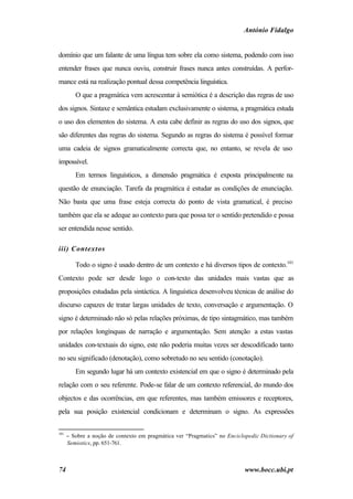 António Fidalgo


domínio que um falante de uma língua tem sobre ela como sistema, podendo com isso
entender frases que nunca ouviu, construir frases nunca antes construídas. A perfor-
mance está na realização pontual dessa competência linguística.
         O que a pragmática vem acrescentar à semiótica é a descrição das regras de uso
dos signos. Sintaxe e semântica estudam exclusivamente o sistema, a pragmática estuda
o uso dos elementos do sistema. A esta cabe definir as regras do uso dos signos, que
são diferentes das regras do sistema. Segundo as regras do sistema é possível formar
uma cadeia de signos gramaticalmente correcta que, no entanto, se revela de uso
impossível.
         Em termos linguísticos, a dimensão pragmática é exposta principalmente na
questão de enunciação. Tarefa da pragmática é estudar as condições de enunciação.
Não basta que uma frase esteja correcta do ponto de vista gramatical, é preciso
também que ela se adeque ao contexto para que possa ter o sentido pretendido e possa
ser entendida nesse sentido.

iii) Contextos

         Todo o signo é usado dentro de um contexto e há diversos tipos de contexto.101
Contexto pode ser desde logo o con-texto das unidades mais vastas que as
proposições estudadas pela sintáctica. A linguística desenvolveu técnicas de análise do
discurso capazes de tratar largas unidades de texto, conversação e argumentação. O
signo é determinado não só pelas relações próximas, de tipo sintagmático, mas também
por relações longínquas de narração e argumentação. Sem atenção a estas vastas
unidades con-textuais do signo, este não poderia muitas vezes ser descodificado tanto
no seu significado (denotação), como sobretudo no seu sentido (conotação).
         Em segundo lugar há um contexto existencial em que o signo é determinado pela
relação com o seu referente. Pode-se falar de um contexto referencial, do mundo dos
objectos e das ocorrências, em que referentes, mas também emissores e receptores,
pela sua posição existencial condicionam e determinam o signo. As expressões


101
      − Sobre a noção de contexto em pragmática ver “Pragmatics” no Enciclopedic Dictionary of
      Semiotics, pp. 651-761.



74                                                                         www.bocc.ubi.pt
 