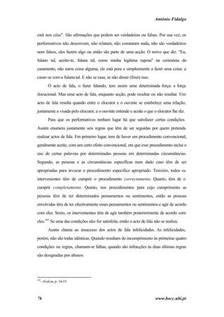 António Fidalgo


está nos céus". São afirmações que podem ser verdadeiras ou falsas. Por sua vez, os
performativos não descrevem, não relatam, não constatam nada, não são verdadeiros
nem falsos, eles fazem algo ou então são parte de uma acção. O noivo que diz: "Eu,
fulano tal, aceito-te, fulana tal, como minha legítima esposa" na cerimónia do
casamento, não narra coisa alguma, ele está pura e simplesmente a fazer uma coisa: a
casar-se com a fulana tal. E não se casa, se não disser (fizer) isso.
        O acto de fala, o fazer falando, tem assim uma determinada força: a força
ilocucional. Mas uma acto de fala, enquanto acção, pode resultar ou não resultar. Um
acto de fala resulta quando entre o elocutor e o ouvinte se estabelece uma relação,
justamente a visada pelo elocutor, e o ouvinte entende e aceita o que o elocutor lhe diz.
        Para que os performativos tenham lugar há que satisfazer certas condições.
Austin enumera justamente seis regras que têm de ser seguidas por quem pretenda
realizar actos de fala. Em primeiro lugar, tem de haver um procedimento convencional,
geralmente aceite, com um certo efeito convencional, em que esse procedimento inclui o
uso de certas palavras por determinadas pessoas em determinadas circunstâncias.
Segundo, as pessoas e as circunstâncias específicas num dado caso têm de ser
apropriadas para invocar o procedimento específico apropriado. Terceiro, todos os
intervenientes têm de cumprir o procedimento correctamente. Quarto, têm de o
cumprir completamente. Quinto, nos procedimentos para cujo cumprimento as
pessoas têm de ter determinados pensamentos ou sentimentos, então as pessoas
envolvidas têm de ter efectivamente esses pensamentos ou sentimentos e agir de acordo
com eles. Sexto, os intervenientes têm de agir também posteriormente de acordo com
eles.103 Se uma das condições não for satisfeita, então o acto de fala não se realiza.
        Austin chama ao insucesso dos actos de fala infelicidades. As infelicidades,
porém, não são todas idênticas. Quando resultam do incumprimento às primeiras quatro
condições ou regras, chamam-se falhas, quando são infracções às duas últimas regras
são designadas por abusos.




103
   - ibidem, p. 14-15.



76                                                                      www.bocc.ubi.pt
 