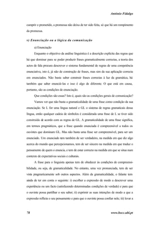 António Fidalgo


cumprir o prometido, a promessa não deixa de ter sido feita, só que há um rompimento
da promessa.

v) Enunciação ou a lógica da comunicação

      a) Enunciação
      Enquanto o objectivo da análise linguística é a descrição explícita das regras que
há que dominar para se poder produzir frases gramaticalmente correctas, a teoria dos
actos de fala procura descrever o sistema fundamental de regras de uma competência
enunciativa, isto é, já não de construção de frases, mas sim da sua aplicação correcta
em enunciados. Não basta saber construir frases correctas à luz da gramática, há
também que saber enunciá-las e isso é algo de diferente. O que está em causa,
portanto, são as condições de enunciação.
      Que condições são essas? Isto é, quais são as condições gerais de comunicação?
      Vamos ver que não basta a gramaticalidade de uma frase como condição da sua
enunciação. Se L for uma língua natural e GL o sistema de regras gramaticais dessa
língua, então qualquer cadeia de símbolos é considerada uma frase de L se tiver sido
construída de acordo com as regras de GL. A gramaticalidade de uma frase significa,
em termos pragmáticos, que a frase quando enunciada é compreensível a todos os
ouvintes que dominam GL. Mas não basta uma frase ser compreensível, para ser um
enunciado. Um enunciado tem também de ser verdadeiro, na medida em que diz algo
acerca do mundo que percepcionamos, tem de ser sincero na medida em que traduz o
pensamento de quem o enuncia, e tem de estar correcto na medida em que se situa num
contexto de expectativas sociais e culturais.
      A frase para o linguista apenas tem de obedecer às condições de compreensi-
bilidade, ou seja, de gramaticalidade. No entanto, uma vez pronunciada, tem de ser
vista pragmaticamente sob outros aspectos. Além da gramaticalidade, o falante tem
ainda de ter em conta o seguinte: i) escolher a expressão de modo a descrever uma
experiência ou um facto (satisfazendo determinadas condições de verdade) e para que
o ouvinte possa partilhar o seu saber; ii) exprimir as suas intenções de modo a que a
expressão reflicta o seu pensamento e para que o ouvinte possa confiar nele; iii) levar a



78                                                                    www.bocc.ubi.pt
 