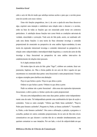 Semiótica Geral


cabo o acto de fala de modo que satisfaça normas aceites e para que o ouvinte possa
estar de acordo com esses valores.
      Estas três funções pragmáticas, isto é, de com a ajuda de uma frase descrever
algo, exprimir uma intenção e estabelecer uma relação entre o elocutor e o ouvinte,
estão na base de todas as funções que um enunciado pode tomar em contextos
particulares. A satisfação dessas funções tem como bitola as condições universais de
verdade, sinceridade e correcção. Todo acto de fala pode, assim, ser analisado sob
cada uma destas funções: i) uma teoria da frase elementar investiga o conteúdo
proposicional do enunciado na perspectiva de uma análise lógico-semântica; ii) uma
teoria da expressão intencional investiga o conteúdo intencional na perspectiva da
relação entre subjectividade e intersubjectividade linguística; e a teoria dos actos de fala
investiga a força ilocucional na perspectiva de uma análise inter-activa do
estabelecimento de relações inter-pessoais.
      b) A dupla estrutura da fala
      Há muitos tipos de actos de fala: gritar "fogo!", celebrar um contrato, fazer um
juramento, baptizar, etc. Mas a forma padrão de um acto de fala é aquela em que
encontramos no enunciado duas partes: uma ilocucional e outra proposicional. Tomem-
se alguns exemplos para clarificar esta distinção:
      Peço-te que feches a porta / Peço-te que abras a porta
      Ordeno-te que feches a porta / Ordeno-te que abras a porta
      Pedir ou ordenar são a parte ilocucional – aliás essas são expressões tipicamente
ilocucionais; o abrir a porta e o fechar a porta são a parte proposicional.
      Há uma certa independência entre estas duas partes: podem variar independente-
mente uma da outra. Tal independência permite uma combinatória de tipos de acção e
conteúdos. Tome-se outro exemplo: "Afirmo que Pedro fuma cachimbo", "Peço-te
Pedro para fumares cachimbo", Pergunto-te, Pedro, se fumas cachimbo?", "Aconselho-
te, Pedro, a não fumares cachimbo". Ora como a afirmação, a petição, a pergunta e o
conselho, podiam ter outros conteúdos proposicionais, há no acto de fala dois níveis
comunicativos em que elocutor e ouvinte têm de se entender simultaneamente, caso
queiram comunicar as suas intenções. Por um lado, o nível da subjectividade em que


Biblioteca On-line de Ciências da Comunicação                                            79
 
