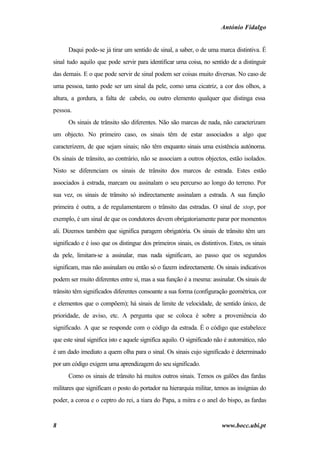 António Fidalgo


      Daqui pode-se já tirar um sentido de sinal, a saber, o de uma marca distintiva. É
sinal tudo aquilo que pode servir para identificar uma coisa, no sentido de a distinguir
das demais. E o que pode servir de sinal podem ser coisas muito diversas. No caso de
uma pessoa, tanto pode ser um sinal da pele, como uma cicatriz, a cor dos olhos, a
altura, a gordura, a falta de cabelo, ou outro elemento qualquer que distinga essa
pessoa.
      Os sinais de trânsito são diferentes. Não são marcas de nada, não caracterizam
um objecto. No primeiro caso, os sinais têm de estar associados a algo que
caracterizem, de que sejam sinais; não têm enquanto sinais uma existência autónoma.
Os sinais de trânsito, ao contrário, não se associam a outros objectos, estão isolados.
Nisto se diferenciam os sinais de trânsito dos marcos de estrada. Estes estão
associados à estrada, marcam ou assinalam o seu percurso ao longo do terreno. Por
sua vez, os sinais de trânsito só indirectamente assinalam a estrada. A sua função
primeira é outra, a de regulamentarem o trânsito das estradas. O sinal de stop, por
exemplo, é um sinal de que os condutores devem obrigatoriamente parar por momentos
ali. Dizemos também que significa paragem obrigatória. Os sinais de trânsito têm um
significado e é isso que os distingue dos primeiros sinais, os distintivos. Estes, os sinais
da pele, limitam-se a assinalar, mas nada significam, ao passo que os segundos
significam, mas não assinalam ou então só o fazem indirectamente. Os sinais indicativos
podem ser muito diferentes entre si, mas a sua função é a mesma: assinalar. Os sinais de
trânsito têm significados diferentes consoante a sua forma (configuração geométrica, cor
e elementos que o compõem); há sinais de limite de velocidade, de sentido único, de
prioridade, de aviso, etc. A pergunta que se coloca é sobre a proveniência do
significado. A que se responde com o código da estrada. É o código que estabelece
que este sinal significa isto e aquele significa aquilo. O significado não é automático, não
é um dado imediato a quem olha para o sinal. Os sinais cujo significado é determinado
por um código exigem uma aprendizagem do seu significado.
      Como os sinais de trânsito há muitos outros sinais. Temos os galões das fardas
militares que significam o posto do portador na hierarquia militar, temos as insígnias do
poder, a coroa e o ceptro do rei, a tiara do Papa, a mitra e o anel do bispo, as fardas


8                                                                       www.bocc.ubi.pt
 