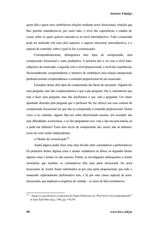 António Fidalgo


quem fala e quem ouve estabelecem relações mediante actos ilocucionais, relações que
lhes permite entenderem-se; por outro lado, o nível das experiências e estados de
coisas sobre os quais querem entender-se no nível intersubjectivo. Todo o enunciado
pode ser analisado sob estes dois aspectos: o aspecto relacional, intersubjectivo, e o
aspecto de conteúdo, sobre o qual se faz a comunicação.
         Correspondentemente,       distinguimos     dois    tipos   de   compreensão:      uma
compreensão ilocucional e outra predicativa. A primeira tem a ver com o nível inter-
subjectivo do enunciado, a segunda com o nível proposicional, o nível das experiências.
Ilocucionalmente compreendemos a tentativa de estabelecer uma relação interpessoal,
predicativamente compreendemos o conteúdo proposicional de um enunciado.
         Exemplos destes dois tipos de compreensão são fáceis de encontrar: Alguém faz
uma pergunta, mas não compreendemos o que é que pergunta. Isto é, entendemos que
está a fazer uma pergunta, mas não deciframos o que está a perguntar. Um aluno
apanhado distraído pela pergunta que o professor lhe faz oferece um caso comum de
compreensão ilocucional em que não se compreende o conteúdo proposicional. Outras
vezes é ao contrário, alguém fala-nos sobre determinado assunto, por exemplo: das
suas dificuldades económicas, e ao fim perguntamo-nos: está a dar-me uma notícia, ou
a pedir-me dinheiro? Estes dois níveis de compreensão são, assim, não só distintos,
como de certo modo independentes.
         c) Modos de comunicação105
         Austin julgava poder fazer uma clara divisão entre constatativos e performativos.
Os primeiros diriam alguma coisa e seriam verdadeiros ou falsos; os segundos fariam
alguma coisa e teriam ou não sucesso. Porém, as investigações subsequentes a Austin
mostraram que também os constatativos têm uma parte ilocucional. Os actos
locucionais de Austin foram substituídos a) por uma parte proposicional, que todo o
enunciado explicitamente performativo tem, e b) por uma classe especial de actos
ilocucionais, que implicam a exigência de verdade – os actos de fala constatativos.



105
      − Segue-se aqui de perto a exposição de Jürgen Habermas em “Was heisst Universalpragmatik?”
      in Apel, Karl-Otto (org.), 1982, pp. 174-259.



80                                                                           www.bocc.ubi.pt
 