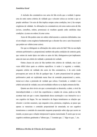Semiótica Geral


      A inclusão dos constatativos nos actos de fala revela que a verdade é apenas
uma de entre outros critérios de validade que o elocutor coloca ao ouvinte e que se
propõe satisfazer. Um acto de fala implica sempre certas condições, isto é, faz sempre
exigências de validade. As afirmações (os constatativos), tal como outros actos de fala
(avisos, conselhos, ordens, promessas) só resultam quando estão satisfeitas duas
condições: a) estar em ordem; b) estar certas.
      Actos de fala podem estar em ordem relativamente a contextos delimitados, mas
só em relação a uma exigência fundamental que o elocutor faz com o acto ilocucional é
que podem ser válidos (estar certos).
      Em que se distinguem as afirmações dos outros actos de fala? Não na sua dupla
estrutura performativa e proposicional, também não pelas condições de contexto geral,
que variam de modo típico em todos os actos de fala; distinguem-se por implicarem
antes de mais um critério de validade: a pretensão de verdade.
      Outras classes de actos de fala também têm critérios de validade, mas é por
vezes difícil dizer quais os critérios específicos. A razão é a seguinte: a verdade,
enquanto critério de validade dos actos de fala constatativos, é de certo modo
pressuposta por actos de fala de qualquer tipo. A parte proposicional de qualquer
performativo pode ser explicitada numa frase de conteúdo proposicional e, assim,
tornar-se-á clara a pretensão de verdade que coloca. Conclusão: a verdade é um
critério universal de verdade; essa universalidade reflecte-se na dupla estrutura da fala.
      Quanto aos dois níveis em que a comunicação se desenrola, a saber, o nível da
intersubjectividade e o nível das experiências e estados de coisas, pode-se na fala
acentuar mais um que o outro; dependendo dessa acentuação o uso interactivo ou o
uso cognitivo da língua. No uso interactivo da língua tematizamos as relações que
elocutor e ouvinte assumem, seja enquanto aviso, promessa, exigência, ao passo que
apenas se menciona o conteúdo proposicional de enunciado; no uso cognitivo
tematizamos o conteúdo do enunciado enquanto proposição sobre algo que ocorre no
mundo, ao passo que a relação interpessoal é apenas mencionada. É assim que no uso
cognitivo omitimos geralmente o "afirmo que...", "constato que...", "digo-te que...", etc.




Biblioteca On-line de Ciências da Comunicação                                           81
 