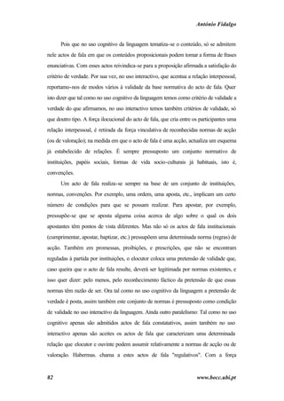 António Fidalgo


      Pois que no uso cognitivo da linguagem tematiza-se o conteúdo, só se admitem
nele actos de fala em que os conteúdos proposicionais podem tomar a forma de frases
enunciativas. Com esses actos reivindica-se para a proposição afirmada a satisfação do
critério de verdade. Por sua vez, no uso interactivo, que acentua a relação interpessoal,
reportamo-nos de modos vários à validade da base normativa do acto de fala. Quer
isto dizer que tal como no uso cognitivo da linguagem temos como critério de validade a
verdade do que afirmamos, no uso interactivo temos também critérios de validade, só
que doutro tipo. A força ilocucional do acto de fala, que cria entre os participantes uma
relação interpessoal, é retirada da força vinculativa de reconhecidas normas de acção
(ou de valoração); na medida em que o acto de fala é uma acção, actualiza um esquema
já estabelecido de relações. É sempre pressuposto um conjunto normativo de
instituições, papéis sociais, formas de vida socio-culturais já habituais, isto é,
convenções.
      Um acto de fala realiza-se sempre na base de um conjunto de instituições,
normas, convenções. Por exemplo, uma ordem, uma aposta, etc., implicam um certo
número de condições para que se possam realizar. Para apostar, por exemplo,
pressupõe-se que se aposta alguma coisa acerca de algo sobre o qual os dois
apostantes têm pontos de vista diferentes. Mas não só os actos de fala institucionais
(cumprimentar, apostar, baptizar, etc.) pressupõem uma determinada norma (regras) de
acção. Também em promessas, proibições, e prescrições, que não se encontram
reguladas à partida por instituições, o elocutor coloca uma pretensão de validade que,
caso queira que o acto de fala resulte, deverá ser legitimada por normas existentes, e
isso quer dizer: pelo menos, pelo reconhecimento fáctico da pretensão de que essas
normas têm razão de ser. Ora tal como no uso cognitivo da linguagem a pretensão de
verdade é posta, assim também este conjunto de normas é pressuposto como condição
de validade no uso interactivo da linguagem. Ainda outro paralelismo: Tal como no uso
cognitivo apenas são admitidos actos de fala constatativos, assim também no uso
interactivo apenas são aceites os actos de fala que caracterizam uma determinada
relação que elocutor e ouvinte podem assumir relativamente a normas de acção ou de
valoração. Habermas. chama a estes actos de fala "regulativos". Com a força


82                                                                    www.bocc.ubi.pt
 