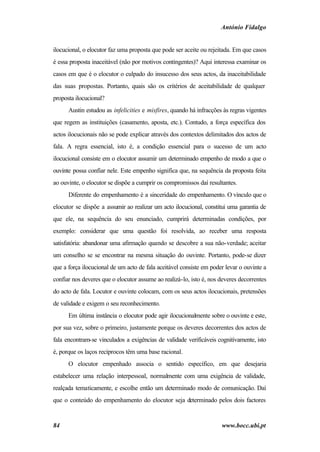 António Fidalgo


ilocucional, o elocutor faz uma proposta que pode ser aceite ou rejeitada. Em que casos
é essa proposta inaceitável (não por motivos contingentes)? Aqui interessa examinar os
casos em que é o elocutor o culpado do insucesso dos seus actos, da inaceitabilidade
das suas propostas. Portanto, quais são os critérios de aceitabilidade de qualquer
proposta ilocucional?
      Austin estudou as infelicities e misfires, quando há infracções às regras vigentes
que regem as instituições (casamento, aposta, etc.). Contudo, a força específica dos
actos ilocucionais não se pode explicar através dos contextos delimitados dos actos de
fala. A regra essencial, isto é, a condição essencial para o sucesso de um acto
ilocucional consiste em o elocutor assumir um determinado empenho de modo a que o
ouvinte possa confiar nele. Este empenho significa que, na sequência da proposta feita
ao ouvinte, o elocutor se dispõe a cumprir os compromissos daí resultantes.
      Diferente do empenhamento é a sinceridade do empenhamento. O vínculo que o
elocutor se dispõe a assumir ao realizar um acto ilocucional, constitui uma garantia de
que ele, na sequência do seu enunciado, cumprirá determinadas condições, por
exemplo: considerar que uma questão foi resolvida, ao receber uma resposta
satisfatória: abandonar uma afirmação quando se descobre a sua não-verdade; aceitar
um conselho se se encontrar na mesma situação do ouvinte. Portanto, pode-se dizer
que a força ilocucional de um acto de fala aceitável consiste em poder levar o ouvinte a
confiar nos deveres que o elocutor assume ao realizá-lo, isto é, nos deveres decorrentes
do acto de fala. Locutor e ouvinte colocam, com os seus actos ilocucionais, pretensões
de validade e exigem o seu reconhecimento.
      Em última instância o elocutor pode agir ilocucionalmente sobre o ouvinte e este,
por sua vez, sobre o primeiro, justamente porque os deveres decorrentes dos actos de
fala encontram-se vinculados a exigências de validade verificáveis cognitivamente, isto
é, porque os laços recíprocos têm uma base racional.
      O elocutor empenhado associa o sentido específico, em que desejaria
estabelecer uma relação interpessoal, normalmente com uma exigência de validade,
realçada tematicamente, e escolhe então um determinado modo de comunicação. Daí
que o conteúdo do empenhamento do elocutor seja determinado pelos dois factores


84                                                                   www.bocc.ubi.pt
 