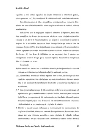 Semiótica Geral


seguintes: i) pelo sentido específico da relação interpessoal a estabelecer (pedido,
ordem, promessa, etc.); ii) pela exigência de validade universal, realçada tematicamente.
      Em diferentes actos de fala, o conteúdo do empenhamento do elocutor é deter-
minado por uma referência específica a uma exigência universal de validade, realçada
tematicamente.
      Para os três usos da linguagem: cognitivo, interactivo e expressivo, temos três
tipos específicos de deveres decorrentes da referência a uma exigência universal de
validade: i) Um dever de fundamentação no uso cognitivo. Os constatativos contêm a
proposta de, se necessário, recorrer às fontes da experiência que estão na base da
certeza do elocutor. ii) Um dever de justificação no uso interactivo. Os actos regulativos
contêm a proposta de recorrer ao contexto normativo que está na base da convicção
do elocutor. iii) Um dever de fiabilidade no uso expressivo, isto é, mostrar nas
consequências ao nível do agir que o elocutor exprimiu exactamente a intenção que
tinha efectivamente em mente.
      Resumindo:
1) Um acto de fala resulta, isto é, estabelece uma relação interpessoal que o elocutor
   pretende, se: i) é compreensível e aceitável e ii) é aceite pelo ouvinte.
2) A aceitabilidade de um acto de fala depende, entre o mais, da satisfação de duas
   condições pragmáticas: i) a existência de um contexto delimitado típico ao acto de
   fala; ii) um reconhecível empenhamento do elocutor ao assumir deveres típicos aos
   actos de fala.
3) A força ilocucional de um acto de fala consiste em poder levar um ouvinte a agir sob
   a premissa de que o empenhamento do elocutor é sério; essa força pode o elocutor
   i) obtê-la, no caso dos actos de fala institucionalmente vinculados, à força obrigatória
   de normas vigentes; ii) no caso de actos de fala não institucionalmente vinculados,
   criá-la ao induzir ao reconhecimento de exigências de validade.
4) Elocutor e ouvinte podem influenciar-se reciprocamente no reconhecimento de
   exigências de validade, visto que o conteúdo do empenhamento do elocutor é deter-
   minado por uma referência específica a uma exigência de validade, realçada
   tematicamente, e em que o elocutor i) com a pretensão de verdade aceita o dever de


Biblioteca On-line de Ciências da Comunicação                                           85
 
