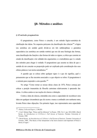 §8- Métodos e análises


i) O método pragmatista

          O pragmatismo, como Peirce o concebe, é um método lógico-semiótico de
clarificação das ideias. No esquema peirceano da classificação das ciências106 a lógica
(ou semiótica em sentido geral) divide-se em três subdisciplinas: a gramática
especulativa (ou semiótica em sentido restrito) que nos dá uma fisiologia das formas,
uma classificação das funções e das formas de todos os signos; a crítica que consiste no
estudo da classificação e da validade dos argumentos; e a metodêutica que é o estudo
dos métodos para chegar à verdade. O pragmatismo que assenta na ideia de que o
sentido de um conceito ou proposição pode ser explicado pela consideração dos seus
efeitos práticos é um teoria metodêutica.107
          A questão que se coloca sobre qualquer signo é o que ele significa, qual o
pensamento que se lhe encontra associado e a que objecto se refere. O pragmatismo é
o método para responder a esta questão.108
          No artigo “Como tornar as nossas ideias claras de 1876, Peirce começa por
criticar a posição imanentista da filosofia cartesiana relativamente à apreensão das
ideias. A crítica centra-se nas noções de clareza e distinção.
          Contra a ideia de clareza, entendida esta como a capacidade de reconhecer uma
ideia em qualquer circunstância que ela ocorra e nunca a confundir com nenhuma outra,
levanta Peirce duas objecções. Em primeiro lugar, isso representaria uma capacidade

106
      − Peirce, Collected Papers, 1.180-283.
107
      − Conf. Helmut Pape, “Peirce and his followers” in Posner, 1998, Vol. 2, pp. 2016-2040 e David
      Savan, An Introduction to C.S.Peirce’s Full System of Semiotic, Toronto: University of
      Toronto, 1988
108
      − David Savan, An Introduction to C.S.Peirce’s Full System of Semiotic, Toronto: University of
      Toronto, 1988. “The theory of the interpretant is the most extensive and important of Peirce’s
      theory of signs."



Biblioteca On-line de Ciências da Comunicação                                                    89
 