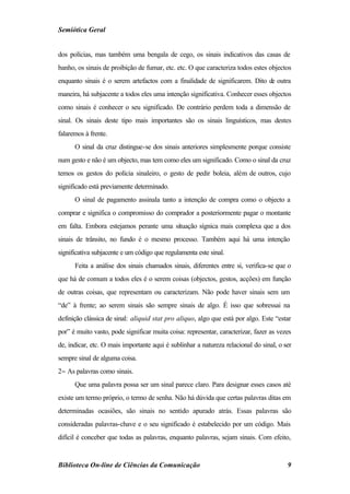 Semiótica Geral


dos polícias, mas também uma bengala de cego, os sinais indicativos das casas de
banho, os sinais de proibição de fumar, etc. etc. O que caracteriza todos estes objectos
enquanto sinais é o serem artefactos com a finalidade de significarem. Dito de outra
maneira, há subjacente a todos eles uma intenção significativa. Conhecer esses objectos
como sinais é conhecer o seu significado. De contrário perdem toda a dimensão de
sinal. Os sinais deste tipo mais importantes são os sinais linguísticos, mas destes
falaremos à frente.
      O sinal da cruz distingue-se dos sinais anteriores simplesmente porque consiste
num gesto e não é um objecto, mas tem como eles um significado. Como o sinal da cruz
temos os gestos do polícia sinaleiro, o gesto de pedir boleia, além de outros, cujo
significado está previamente determinado.
      O sinal de pagamento assinala tanto a intenção de compra como o objecto a
comprar e significa o compromisso do comprador a posteriormente pagar o montante
em falta. Embora estejamos perante uma situação sígnica mais complexa que a dos
sinais de trânsito, no fundo é o mesmo processo. Também aqui há uma intenção
significativa subjacente e um código que regulamenta este sinal.
      Feita a análise dos sinais chamados sinais, diferentes entre si, verifica-se que o
que há de comum a todos eles é o serem coisas (objectos, gestos, acções) em função
de outras coisas, que representam ou caracterizam. Não pode haver sinais sem um
“de” à frente; ao serem sinais são sempre sinais de algo. É isso que sobressai na
definição clássica de sinal: aliquid stat pro aliquo, algo que está por algo. Este “estar
por” é muito vasto, pode significar muita coisa: representar, caracterizar, fazer as vezes
de, indicar, etc. O mais importante aqui é sublinhar a natureza relacional do sinal, o ser
sempre sinal de alguma coisa.
2− As palavras como sinais.
      Que uma palavra possa ser um sinal parece claro. Para designar esses casos até
existe um termo próprio, o termo de senha. Não há dúvida que certas palavras ditas em
determinadas ocasiões, são sinais no sentido apurado atrás. Essas palavras são
consideradas palavras-chave e o seu significado é estabelecido por um código. Mais
difícil é conceber que todas as palavras, enquanto palavras, sejam sinais. Com efeito,


Biblioteca On-line de Ciências da Comunicação                                           9
 