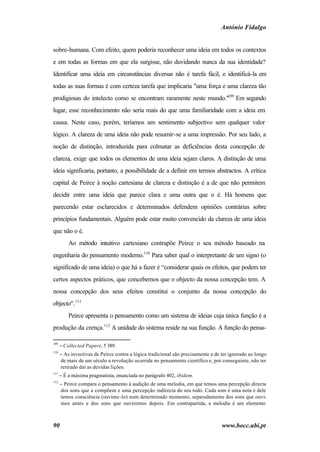 António Fidalgo


sobre-humana. Com efeito, quem poderia reconhecer uma ideia em todos os contextos
e em todas as formas em que ela surgisse, não duvidando nunca da sua identidade?
Identificar uma ideia em circunstâncias diversas não é tarefa fácil, e identificá-la em
todas as suas formas é com certeza tarefa que implicaria "uma força e uma clareza tão
prodigiosas do intelecto como se encontram raramente neste mundo."109 Em segundo
lugar, esse reconhecimento não seria mais do que uma familiaridade com a ideia em
causa. Neste caso, porém, teríamos um sentimento subjectivo sem qualquer valor
lógico. A clareza de uma ideia não pode resumir-se a uma impressão. Por seu lado, a
noção de distinção, introduzida para colmatar as deficiências desta concepção de
clareza, exige que todos os elementos de uma ideia sejam claros. A distinção de uma
ideia significaria, portanto, a possibilidade de a definir em termos abstractos. A crítica
capital de Peirce à noção cartesiana de clareza e distinção é a de que não permitem
decidir entre uma ideia que parece clara e uma outra que o é. Há homens que
parecendo estar esclarecidos e determinados defendem opiniões contrárias sobre
princípios fundamentais. Alguém pode estar muito convencido da clareza de uma ideia
que não o é.
          Ao método intuitivo cartesiano contrapõe Peirce o seu método baseado na
engenharia do pensamento moderno.110 Para saber qual o interpretante de um signo (o
significado de uma ideia) o que há a fazer é “considerar quais os efeitos, que podem ter
certos aspectos práticos, que concebemos que o objecto da nossa concepção tem. A
nossa concepção dos seus efeitos constitui o conjunto da nossa concepção do
objecto". 111
          Peirce apresenta o pensamento como um sistema de ideias cuja única função é a
produção da crença.112 A unidade do sistema reside na sua função. A função do pensa-

109
      − Collected Papers, 5 389.
110
      − As invectivas de Peirce contra a lógica tradicional são precisamente a de ter ignorado ao longo
      de mais de um século a revolução ocorrida no pensamento científico e, por conseguinte, não ter
      retirado daí as devidas lições.
111
      − É a máxima pragmatista, enunciada no parágrafo 402, ibidem.
112
      − Peirce compara o pensamento à audição de uma melodia, em que temos uma percepção directa
      dos sons que a compõem e uma percepção indirecta do seu todo. Cada som é uma nota e dele
      temos consciência (ouvimo -lo) num determinado momento, separadamente dos sons que ouvi-
      mos antes e dos sons que ouviremos depois. Em contrapartida, a melodia é um elemento



90                                                                                www.bocc.ubi.pt
 