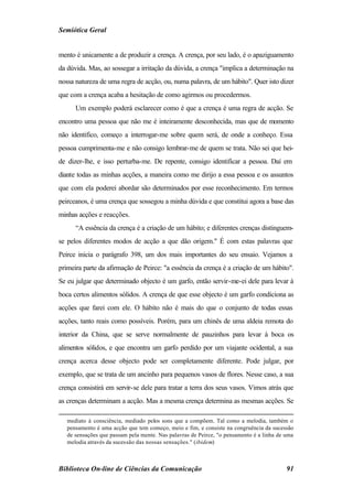 Semiótica Geral


mento é unicamente a de produzir a crença. A crença, por seu lado, é o apaziguamento
da dúvida. Mas, ao sossegar a irritação da dúvida, a crença "implica a determinação na
nossa natureza de uma regra de acção, ou, numa palavra, de um hábito". Quer isto dizer
que com a crença acaba a hesitação de como agirmos ou procedermos.
      Um exemplo poderá esclarecer como é que a crença é uma regra de acção. Se
encontro uma pessoa que não me é inteiramente desconhecida, mas que de momento
não identifico, começo a interrogar-me sobre quem será, de onde a conheço. Essa
pessoa cumprimenta-me e não consigo lembrar-me de quem se trata. Não sei que hei-
de dizer-lhe, e isso perturba-me. De repente, consigo identificar a pessoa. Daí em
diante todas as minhas acções, a maneira como me dirijo a essa pessoa e os assuntos
que com ela poderei abordar são determinados por esse reconhecimento. Em termos
peirceanos, é uma crença que sossegou a minha dúvida e que constitui agora a base das
minhas acções e reacções.
      “A essência da crença é a criação de um hábito; e diferentes crenças distinguem-
se pelos diferentes modos de acção a que dão origem." É com estas palavras que
Peirce inicia o parágrafo 398, um dos mais importantes do seu ensaio. Vejamos a
primeira parte da afirmação de Peirce: "a essência da crença é a criação de um hábito".
Se eu julgar que determinado objecto é um garfo, então servir-me-ei dele para levar à
boca certos alimentos sólidos. A crença de que esse objecto é um garfo condiciona as
acções que farei com ele. O hábito não é mais do que o conjunto de todas essas
acções, tanto reais como possíveis. Porém, para um chinês de uma aldeia remota do
interior da China, que se serve normalmente de pauzinhos para levar à boca os
alimentos sólidos, e que encontra um garfo perdido por um viajante ocidental, a sua
crença acerca desse objecto pode ser completamente diferente. Pode julgar, por
exemplo, que se trata de um ancinho para pequenos vasos de flores. Nesse caso, a sua
crença consistirá em servir-se dele para tratar a terra dos seus vasos. Vimos atrás que
as crenças determinam a acção. Mas a mesma crença determina as mesmas acções. Se

   mediato à consciência, mediado pelos sons que a compõem. Tal como a melodia, também o
   pensamento é uma acção que tem começo, meio e fim, e consiste na congruência da sucessão
   de sensações que passam pela mente. Nas palavras de Peirce, "o pensamento é a linha de uma
   melodia através da sucessão das nossas sensações." (ibidem)



Biblioteca On-line de Ciências da Comunicação                                             91
 
