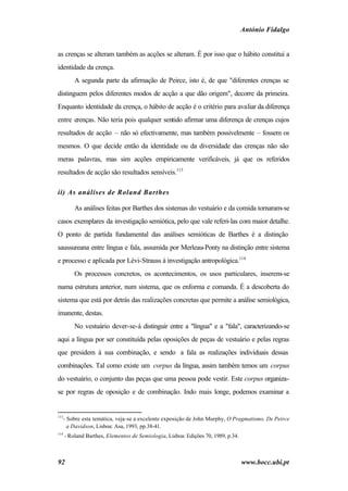 António Fidalgo


as crenças se alteram também as acções se alteram. É por isso que o hábito constitui a
identidade da crença.
          A segunda parte da afirmação de Peirce, isto é, de que "diferentes crenças se
distinguem pelos diferentes modos de acção a que dão origem", decorre da primeira.
Enquanto identidade da crença, o hábito de acção é o critério para avaliar da diferença
entre crenças. Não teria pois qualquer sentido afirmar uma diferença de crenças cujos
resultados de acção – não só efectivamente, mas também possivelmente – fossem os
mesmos. O que decide então da identidade ou da diversidade das crenças não são
meras palavras, mas sim acções empiricamente verificáveis, já que os referidos
resultados de acção são resultados sensíveis.113

ii) As análises de Roland Barthes

          As análises feitas por Barthes dos sistemas do vestuário e da comida tornaram-se
casos exemplares da investigação semiótica, pelo que vale referi-las com maior detalhe.
O ponto de partida fundamental das análises semióticas de Barthes é a distinção
saussureana entre língua e fala, assumida por Merleau-Ponty na distinção entre sistema
e processo e aplicada por Lévi-Strauss à investigação antropológica.114
          Os processos concretos, os acontecimentos, os usos particulares, inserem-se
numa estrutura anterior, num sistema, que os enforma e comanda. É a descoberta do
sistema que está por detrás das realizações concretas que permite a análise semiológica,
imanente, destas.
          No vestuário dever-se-á distinguir entre a "língua" e a "fala", caracterizando-se
aqui a língua por ser constituída pelas oposições de peças de vestuário e pelas regras
que presidem à sua combinação, e sendo a fala as realizações individuais dessas
combinações. Tal como existe um corpus da língua, assim também temos um corpus
do vestuário, o conjunto das peças que uma pessoa pode vestir. Este corpus organiza-
se por regras de oposição e de combinação. Indo mais longe, podemos examinar a


113
   - Sobre esta temática, veja-se a excelente exposição de John Murphy, O Pragmatismo. De Peirce
     a Davidson, Lisboa: Asa, 1993, pp.38-41.
114
      - Roland Barthes, Elementos de Semiologia, Lisboa: Edições 70, 1989, p.34.



92                                                                                 www.bocc.ubi.pt
 