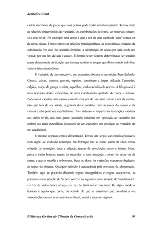 Semiótica Geral


cadeia sincrónica de peças que uma pessoa pode vestir simultaneamente. Temos então
as relações sintagmáticas do vestuário. As combinações de cores, de materiais, situam-
se a este nível. Um exemplo será como é que a cor de uma camisola "casa" com a cor
de umas calças. Temos depois as relações paradigmáticas ou associativas, relações de
substituição. No caso do vestuário feminino a substituição de calças por saia, ou de um
vestido por um fato de saia e casaco. É dentro de um sistema determinado de vestuário
numa determinada civilização que tomam sentido as roupas que determinado indivíduo
veste a determinada hora.
      O vestuário de um executivo, por exemplo, obedece a um código bem definido.
Casaco, calças, camisa, gravata, sapatos, constituem a língua utilizada. Camisolas,
calções, calças de ganga, t-shirts, sapatilhas, estão excluídas da norma. A fala pessoal é
uma selecção destes elementos, de uma combinação apertada de cores e formas.
Poder-se-á escolher um casaco cinzento em vez de um azul, variar a cor da camisa,
mas que tem de ser sóbria, a gravata deve condizer com as cores do casaco e da
camisa e não pode ser espalhafatosa. Tais sistemas e respectivas realizações existem
aos vários níveis, dos mais gerais (vestuário ocidental em oposição ao vestuário dos
árabes) aos mais específicos (vestuário de um executivo em oposição ao vestuário de
um académico).
      O mesmo se passa com a alimentação. Temos um corpus de comidas possíveis,
com regras de exclusão (exemplo, em Portugal não se come carne de cão), temos
relações de oposição, doce e salgado, regras de associação, arroz e batatas fritas,
peixe e vinho branco, regras de sucessão, a sopa antecede o prato de peixe ou de
carne, a que se sucede a sobremesa, fruta ou doce. As variações concretas obedecem
às regras do sistema. Qualquer refeição é enquadrada pela estrutura da alimentação.
Também aqui se poderão discernir regras sintagmáticas e regras associativas, as
primeiras numa relação de "ir bem com" e as segundas numa relação de "substituição",
em vez de vinho beber cerveja, em vez de fruta comer um doce. De algum modo o
homem é aquilo que come, no sentido de que as estruturas que presidem à sua
alimentação revelam a sua estrutura cultural, social e mesmo religiosa.




Biblioteca On-line de Ciências da Comunicação                                          93
 