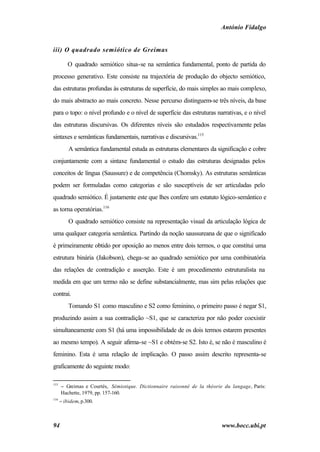 António Fidalgo


iii) O quadrado semiótico de Greimas

         O quadrado semiótico situa-se na semântica fundamental, ponto de partida do
processo generativo. Este consiste na trajectória de produção do objecto semiótico,
das estruturas profundas às estruturas de superfície, do mais simples ao mais complexo,
do mais abstracto ao mais concreto. Nesse percurso distinguem-se três níveis, da base
para o topo: o nível profundo e o nível de superfície das estruturas narrativas, e o nível
das estruturas discursivas. Os diferentes níveis são estudados respectivamente pelas
sintaxes e semânticas fundamentais, narrativas e discursivas.115
          A semântica fundamental estuda as estruturas elementares da significação e cobre
conjuntamente com a sintaxe fundamental o estudo das estruturas designadas pelos
conceitos de língua (Saussure) e de competência (Chomsky). As estruturas semânticas
podem ser formuladas como categorias e são susceptíveis de ser articuladas pelo
quadrado semiótico. É justamente este que lhes confere um estatuto lógico-semântico e
as torna operatórias.116
          O quadrado semiótico consiste na representação visual da articulação lógica de
uma qualquer categoria semântica. Partindo da noção saussureana de que o significado
é primeiramente obtido por oposição ao menos entre dois termos, o que constitui uma
estrutura binária (Jakobson), chega-se ao quadrado semiótico por uma combinatória
das relações de contradição e asserção. Este é um procedimento estruturalista na
medida em que um termo não se define substancialmente, mas sim pelas relações que
contrai.
          Tomando S1 como masculino e S2 como feminino, o primeiro passo é negar S1,
produzindo assim a sua contradição ~S1, que se caracteriza por não poder coexistir
simultaneamente com S1 (há uma impossibilidade de os dois termos estarem presentes
ao mesmo tempo). A seguir afirma-se ~S1 e obtém-se S2. Isto é, se não é masculino é
feminino. Esta é uma relação de implicação. O passo assim descrito representa-se
graficamente do seguinte modo:

115
      − Greimas e Courtés, Sémiotique. Dictionnaire raisonné de la théorie du langage, Paris:
      Hachette, 1979, pp. 157-160.
116
      − ibidem, p.300.



94                                                                        www.bocc.ubi.pt
 