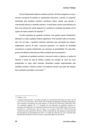 António Fidalgo


          O nível fundamental sintáctico-semântico articula e dá forma categórica ao micro-
universo susceptível de produzir as significações discursivas. Contudo, as categorias
desenhadas pelo quadrado semiótico constituem valores virtuais cuja selecção e
concretização pertence à semântica narrativa. A tarefa desta consiste essencialmente em
fazer uma selecção dos valores disponíveis e actualizá-los mediante uma junção com os
sujeitos da sintaxe narrativa de superfície.118

          O poder operatório do quadrado semiótico é tão grande, quanto fundamental,
aplicando-se a toda e qualquer instância significativa. Nele assentam todas as textualiza-
ções. Por um lado, o quadrado semiótico representa uma articulação das relações
fundamentais estáveis de todo o processo generativo. As relações de identidade
encontram-se à partida estabelecidas nas estruturas de profundidade. Por outro lado,
possui uma dinâmica relacional que induz ao próprio processo generativo.

          A aplicação do quadrado semiótico é universal a todos os objectos. A análise de
Greimas à receita da sopa de basílico constitui um exemplo de como um texto
programático se ergue sobre estruturas elementares simples esquematizadas pelo
quadrado semiótico. Greimas constrói um programa narrativo que parte das relações
base cozinheiro/convidados e cru/cozido.119




118
      − ibidem, p. 331.
119
      − Algirdas Julien Greimas, “La Soupe au pistou ou la construction d'un object de valeur” em Du
      Sens II, Essais Sémiotiques, Paris: Seuil, 1983. Exemplos de aplicação do método greimasiano a
      textos literários encontram-se em Anne Hénault, Les Enjeux de la Sémiotique, Paris: PUF, 1979.
      Ver sobretudo capítulos IV e V. Exemplos de uma aplicação do quadrado semiótico às
      estratégias de marketing e de comunicação aparecem no livro de Jean-Marie Floch, Sémiotique,
      marketing et communication. Sous les signes, les stratégies, Paris: PUF, 1990. No livro são
      traçados percursos generativos diversos, desde a elaboração de uma tipologia comportamental
      dos passageiros do metropolitano de Paris, ao estudo das filosofias de pubs, passando pela
      definição da identidade visual de um banco e pela publicidade de automóveis.



96                                                                             www.bocc.ubi.pt
 