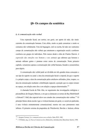 §8- Os campos da semiótica


i) A comunicação não verbal

          Uma expressão facial, um sorriso, um gesto, um aperto de mão, são sinais
correntes da comunicação humana. Com efeito, muito se pode comunicar e muito se
comunica não verbalmente. Fora da linguagem, oral ou escrita, há todo um vastíssimo
campo de comunicações não verbais que estruturam a organização social e conferem
coerência aos grupos de indivíduos. Pelo menos desde a obra de Charles Darwin A
expressão das emoções nos homens e nos animais que sabemos que homens e
animais utilizam gestos e posturas como meios de comunicação. Neste primeiro
capítulo, versaremos apenas a comunicação não verbal humana, ficando a zoosemiótica
para depois.
          A comunicação não verbal pode ser dividida em três grandes áreas consoante o
seu tipo de suporte ou canal: a área da comunicação facial e corporal, de que o suporte
é o próprio corpo; a área da comunicação pelos artefactos utilizados, jóias, roupas; e a
área da comunicação mediante a distribuição espacial, a posição que os corpos tomam
no espaço, em relação entre eles e em relação a espaços determinados.120
          A chamada Escola de Palo Alto, no seguimento das investigações etológicas e
psicanalíticas de Gregory Bateson, e em que se destacam os nomes de Ray Birdwhistell
e Edward T. Hall, deu especial relevo aos estudos das comunicações não verbais.121 O
princípio básico desta escola é que a vivência humana em geral, e a social em particular,
é uma vivência eminentemente comunicacional, mesmo nos seus pormenores mais
ínfimos. O primeiro axioma da pragmática de Watzlawick, Bavelas e Jackson, afirma



120
      − Jacques Corraze, Les communications non-verbales, Paris: PUF, 1983.
121
      − Y.Winkin, org., La Nueva Comunicación, (Selección y introducción), Barcelona: Kairós, 1990.



Biblioteca On-line de Ciências da Comunicação                                                    97
 
