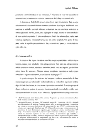 António Fidalgo


justamente a impossibilidade de não comunicar.122 Pelo facto de viver em sociedade, de
estar em contacto com outros, o homem encontra-se desde logo em comunicação.
          A kinésica de Birdwhistell procura estabelecer, algo forçadamente diga-se, uma
estrutura mímica e dos movimentos corporais semelhante à da língua. Birdwhistell tenta
encontrar as unidades corporais mínimas, os kinemas, que em associação umas com as
outras significam. Haveria, assim, uma linguagem do corpo, matéria de uma sintáctica e
de uma semântica próprias. A interrogação que o franzir das sobrancelhas traduz pode
variar de significação consoante tiver ou não um sorriso acoplado. Um aperto de mão
pode variar de significação consoante a força colocada no aperto, a envolvência da
outra mão, etc.



ii) A zoosemiótica

          O universo dos signos estende-se para lá dos signos produzidos e utilizados pelo
homem, signos esses estudados pela antroposemiose. Para além da antroposemiose
outras semióticas existem, virtual ou realmente, para o caso não importa, que estudam
outros tipos de semioses. Algumas dessas semióticas encontram-se pelo menos
delineadas e algumas apresentam já considerável investigação.123
          A grande vantagem das semioses não humanas é poderem ser estudadas de fora,
numa relação em que observador e observado não se confundem, e portanto onde a
objectividade da observação e de estudo é prima facie mais fácil. É um campo que de
algum modo corre paralelo às semioses humanas, podendo os resultados obtidos num
lado serem testados no outro. Mas é sobretudo, e propriamente um campo mais vasto

122
      − Paul Watzlawick, Janet Bavelas, Don Jackson, Pragmatics of human communication, New
      York: Norton & Company, 1967.
123
      − No manual Semiotics de Posner, 1997, o capítulo terceiro do I Volume, pp. 436-591, é dedicado
      aos diferentes tipos de semiose. Aparecem artigos sobre as seguintes semioses: a biosemiose
      que estuda os processos sígnicos de toda a natureza viva (pp. 447-457), a microsemiose que
      estuda a auto-organização das células (pp. 457-464), a endosemiose que estuda os processos de
      transmissão de sinais dentro de um organismo, por exemplo, os sistemas imunitários (pp. 464-
      487), a misosemiose que estuda os processos sígnicos no seio dos fundos, a fitosemiose que
      estuda os processos sígnicos no seio das plantas, a zoosemiose (pp. 522-531), a
      antroposemiose (pp. 532-548), a semiose maquínica que estuda os processos sígnicos dentro
      de máquinas, nomeadamente os computadores (pp. 548-571), e a ecosemiose que estuda os
      processos sígnicos no domínio da ecologia (pp. 571-591).



98                                                                             www.bocc.ubi.pt
 