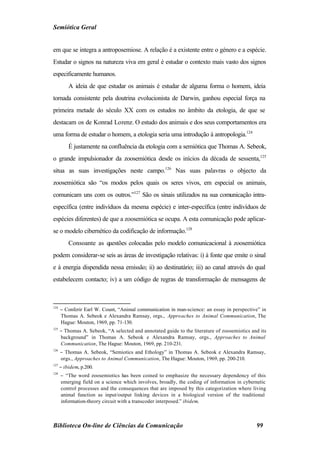Semiótica Geral


em que se integra a antroposemiose. A relação é a existente entre o género e a espécie.
Estudar o signos na natureza viva em geral é estudar o contexto mais vasto dos signos
especificamente humanos.
          A ideia de que estudar os animais é estudar de alguma forma o homem, ideia
tornada consistente pela doutrina evolucionista de Darwin, ganhou especial força na
primeira metade do século XX com os estudos no âmbito da etologia, de que se
destacam os de Konrad Lorenz. O estudo dos animais e dos seus comportamentos era
uma forma de estudar o homem, a etologia seria uma introdução à antropologia.124
          É justamente na confluência da etologia com a semiótica que Thomas A. Sebeok,
o grande impulsionador da zoosemiótica desde os inícios da década de sessenta,125
situa as suas investigações neste campo.126 Nas suas palavras o objecto da
zoosemiótica são “os modos pelos quais os seres vivos, em especial os animais,
comunicam uns com os outros.”127 São os sinais utilizados na sua comunicação intra-
específica (entre indivíduos da mesma espécie) e inter-específica (entre indivíduos de
espécies diferentes) de que a zoosemiótica se ocupa. A esta comunicação pode aplicar-
se o modelo cibernético da codificação de informação.128
          Consoante as questões colocadas pelo modelo comunicacional à zoosemiótica
podem considerar-se seis as áreas de investigação relativas: i) à fonte que emite o sinal
e à energia dispendida nessa emissão; ii) ao destinatário; iii) ao canal através do qual
estabelecem contacto; iv) a um código de regras de transformação de mensagens de



124
      − Conferir Earl W. Count, “Animal communication in man-science: an essay in perspective” in
      Thomas A. Sebeok e Alexandra Ramsay, orgs., Approaches to Animal Communication, The
      Hague: Mouton, 1969, pp. 71-130.
125
      − Thomas A. Sebeok, “A selected and annotated guide to the literature of zoosemiotics and its
      background” in Thomas A. Sebeok e Alexandra Ramsay, orgs., Approaches to Animal
      Communication, The Hague: Mouton, 1969, pp. 210-231.
126
      − Thomas A. Sebeok, “Semiotics and Ethology” in Thomas A. Sebeok e Alexandra Ramsay,
      orgs., Approaches to Animal Communication, The Hague: Mouton, 1969, pp. 200-210.
127
      − ibidem, p.200.
128
      − “The word zoosemiotics has been coined to emphasize the necessary dependency of this
      emerging field on a science which involves, broadly, the coding of information in cybernetic
      control processes and the consequences that are imposed by this categorization where living
      animal function as input/output linking devices in a biological version of the traditional
      information-theory circuit with a transcoder interposed.” ibidem.



Biblioteca On-line de Ciências da Comunicação                                                 99
 