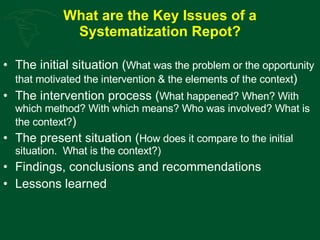 What are the Key Issues of a Systematization Repot? The initial situation ( What was the problem or the opportunity that motivated the intervention & the elements of the context ) The intervention process ( What happened? When? With which method? With which means? Who was involved? What is the context? ) The present situation ( How does it compare to the initial situation.  What is the context?) Findings, conclusions and recommendations Lessons learned  