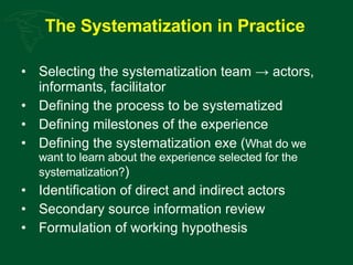 The Systematization in Practice   Selecting the systematization team -> actors, informants, facilitator Defining the process to be systematized Defining milestones of the experience Defining the systematization exe ( What do we want to learn about the experience selected for the systematization? ) Identification of direct and indirect actors Secondary source information review Formulation of working hypothesis 