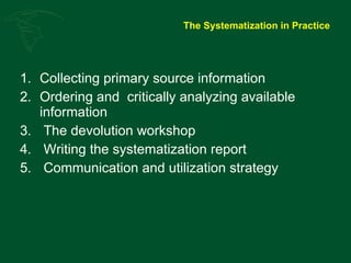 The Systematization in Practice Collecting primary source information Ordering and  critically analyzing available information The devolution workshop Writing the systematization report Communication and utilization strategy 