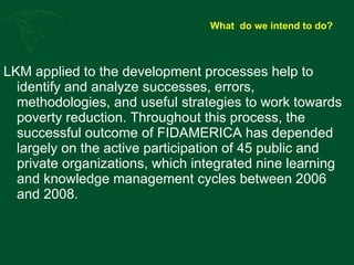 What  do we intend to do? LKM applied to the development processes help to identify and analyze successes, errors, methodologies, and useful strategies to work towards poverty reduction. Throughout this process, the successful outcome of FIDAMERICA has depended largely on the active participation of 45 public and private organizations, which integrated nine learning and knowledge management cycles between 2006 and 2008. 