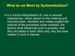 What do we Mean by Systematization? It is a critical interpretation of  one or several experiences, which based on the ordering and reconstruction, identifies and makes explicit the rational of the processes under analysis, the factors what influenced such a process, how they did relate to each other and, why the have related in such a manner. 