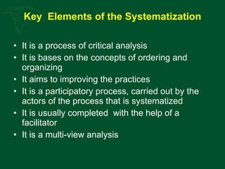 Key  Elements of the Systematization It is a process of critical analysis It is bases on the concepts of ordering and organizing It aims to improving the practices It is a participatory process, carried out by the actors of the process that is systematized It is usually completed  with the help of a facilitator It is a multi-view analysis 