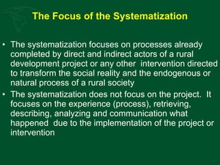 The Focus of the Systematization The systematization focuses on processes already completed by direct and indirect actors of a rural development project or any other  intervention directed to transform the social reality and the endogenous or natural process of a rural society  The systematization does not focus on the project.  It focuses on the experience (process), retrieving, describing, analyzing and communication what happened  due to the implementation of the project or intervention 