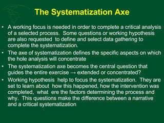 The Systematization Axe A working focus is needed in order to complete a critical analysis of a selected process.  Some questions or working hypothesis are also requested  to define and select data gathering to complete the systematization. The axe of systematization defines the specific aspects on which the hole analysis will concentrate  The systematization axe becomes the central question that guides the entire exercise -> extended or concentrated? Working hypothesis  help to focus the systematization.  They are set to learn about  how this happened, how the intervention was completed,  what  ere the factors determining the process and why.  This questions make the difference between a narrative and a critical systematization 