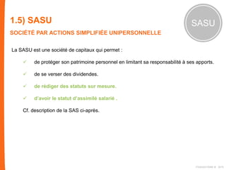 1.5) SASU
SOCIÉTÉ PAR ACTIONS SIMPLIFIÉE UNIPERSONNELLE
SASU
La SASU est une société de capitaux qui permet :
 de protéger son patrimoine personnel en limitant sa responsabilité à ses apports.
 de se verser des dividendes.
 de rédiger des statuts sur mesure.
 d’avoir le statut d’assimilé salarié .
Cf. description de la SAS ci-après.
FIDAQUITAINE ® 2015
 
