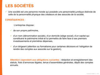LES SOCIÉTÉS
 Une société est une personne morale qui possède une personnalité juridique distincte de
celle de la personnalité physique des créateurs et des associés de la société.
CONSÉQUENCES :
L’entreprise dispose :
 de son propre patrimoine,
 d’un nom (dénomination sociale), d’un domicile (siège social), d’un capital qui
constituera le patrimoine initial et lui permettra de faire face à ses premiers
investissements et premières dépenses,
 d’un dirigeant (attention au formalisme pour certaines décisions et l’obligation de
rendre des comptes aux associés sur la gestion),
Attention cependant aux obligations suivantes : rédaction et enregistrement des
statuts, frais d’annonces légales, tenue d’assemblées générales, dépôt des comptes
annuels.
FIDAQUITAINE ® 2015
 
