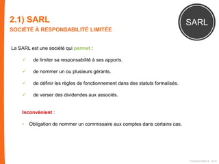 2.1) SARL
SOCIÉTÉ À RESPONSABILITÉ LIMITÉE
SARL
La SARL est une société qui permet :
 de limiter sa responsabilité à ses apports.
 de nommer un ou plusieurs gérants.
 de définir les règles de fonctionnement dans des statuts formalisés.
 de verser des dividendes aux associés.
Inconvénient :
• Obligation de nommer un commissaire aux comptes dans certains cas.
FIDAQUITAINE ® 2015
 