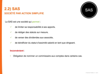 2.2) SAS
SOCIÉTÉ PAR ACTION SIMPLIFIE
SAS
La SAS est une société qui permet :
 de limiter sa responsabilité à ses apports.
 de rédiger des statuts sur mesure.
 de verser des dividendes aux associés.
 de bénéficier du statut d’assimilé salarié en tant que dirigeant.
Inconvénient :
• Obligation de nommer un commissaire aux comptes dans certains cas.
FIDAQUITAINE ® 2015
 
