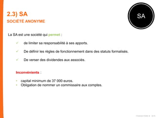 2.3) SA
SOCIÉTÉ ANONYME
SA
La SA est une société qui permet :
 de limiter sa responsabilité à ses apports.
 De définir les règles de fonctionnement dans des statuts formalisés.
 De verser des dividendes aux associés.
Inconvénients :
• capital minimum de 37 000 euros.
• Obligation de nommer un commissaire aux comptes.
FIDAQUITAINE ® 2015
 