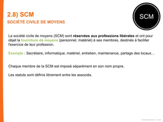 2.8) SCM
SOCIÉTÉ CIVILE DE MOYENS
SCM
La société civile de moyens (SCM) sont réservées aux professions libérales et ont pour
objet la fourniture de moyens (personnel, matériel) à ses membres, destinés à faciliter
l'exercice de leur profession.
Exemple : Secrétaire, informatique, matériel, entretien, maintenance, partage des locaux…
Chaque membre de la SCM est imposé séparément en son nom propre.
Les statuts sont définis librement entre les associés.
FIDAQUITAINE ® 2015
 