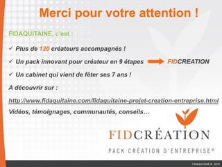 FIDAQUITAINE, c’est :
 Plus de 120 créateurs accompagnés !
 Un pack innovant pour créateur en 9 étapes FIDCREATION
 Un cabinet qui vient de fêter ses 7 ans !
A découvrir sur :
http://www.fidaquitaine.com/fidaquitaine-projet-creation-entreprise.html
Vidéos, témoignages, communautés, conseils…
Merci pour votre attention !
FIDAQUITAINE ® 2015
 