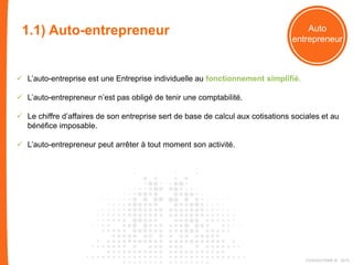 1.2) EI - L’entreprise Individuelle : Auto
entrepreneur
 L’auto-entreprise est une Entreprise individuelle au fonctionnement simplifié.
 L’auto-entrepreneur n’est pas obligé de tenir une comptabilité.
 Le chiffre d’affaires de son entreprise sert de base de calcul aux cotisations sociales et au
bénéfice imposable.
 L’auto-entrepreneur peut arrêter à tout moment son activité.
1.1) Auto-entrepreneur
FIDAQUITAINE ® 2015
 