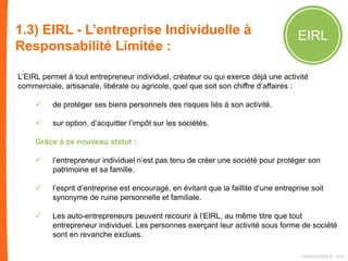1.3) EIRL - L’entreprise Individuelle à
Responsabilité Limitée :
EIRL
L’EIRL permet à tout entrepreneur individuel, créateur ou qui exerce déjà une activité
commerciale, artisanale, libérale ou agricole, quel que soit son chiffre d’affaires :
 de protéger ses biens personnels des risques liés à son activité.
 sur option, d’acquitter l’impôt sur les sociétés.
Grâce à ce nouveau statut :
 l’entrepreneur individuel n’est pas tenu de créer une société pour protéger son
patrimoine et sa famille.
 l’esprit d’entreprise est encouragé, en évitant que la faillite d’une entreprise soit
synonyme de ruine personnelle et familiale.
 Les auto-entrepreneurs peuvent recourir à l’EIRL, au même titre que tout
entrepreneur individuel. Les personnes exerçant leur activité sous forme de société
sont en revanche exclues.
FIDAQUITAINE ® 2015
 