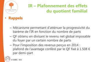 © CSOEC - ECS
• Rappels
– Mécanisme permettant d’atténuer la progressivité du
barème de l’IR en fonction du nombre de parts
– QF obtenu en divisant le revenu net global imposable
du foyer par un certain nombre de parts
– Pour l’imposition des revenus perçus en 2014 :
plafond de l’avantage conféré par le QF fixé à 1.508 €
par demi-part
IR – Plafonnement des effets
du quotient familial
 