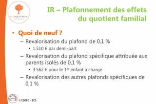 © CSOEC - ECS
• Quoi de neuf ?
– Revalorisation du plafond de 0,1 %
• 1.510 € par demi-part
– Revalorisation du plafond spécifique attribuée aux
parents isolés de 0,1 %
• 3.562 € pour le 1er enfant à charge
– Revalorisation des autres plafonds spécifiques de
0,1 %
IR – Plafonnement des effets
du quotient familial
 