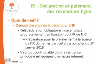 © CSOEC - ECS
• Quoi de neuf ?
– Dématérialisation de la déclaration d’IR
• Télédéclaration obligatoire mise en place
progressivement en fonction du RFR de N-2
– Préparation pour le prélèvement à la source
de l’IR dû par les particuliers à compter du 1er
janvier 2018
• Vise tout contribuable dont la résidence
principale est équipée d’un accès internet
IR – Déclaration et paiement
des revenus en ligne
 