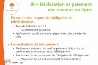 © CSOEC - ECS
– En cas de non-respect de l’obligation de
télédéclaration
• Amende forfaitaire de 15 €
– Par déclaration ou annexe
• Applicable en cas de déclaration papier effectuée 2 années de
suite
– Généralisation du télépaiement
• Abaissement progressif du seuil de paiement obligatoire par
prélèvement automatique ou par télérèglement
• Sanction en cas de non-respect de l’obligation de télérèglement
– Majoration de 0,2 % d’un montant minimum de 15 €
IR – Déclaration et paiement
des revenus en ligne
 