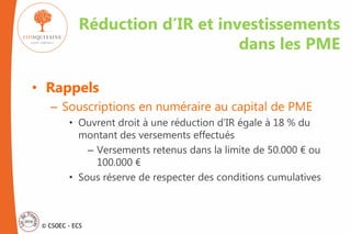© CSOEC - ECS
• Rappels
– Souscriptions en numéraire au capital de PME
• Ouvrent droit à une réduction d’IR égale à 18 % du
montant des versements effectués
– Versements retenus dans la limite de 50.000 € ou
100.000 €
• Sous réserve de respecter des conditions cumulatives
Réduction d’IR et investissements
dans les PME
 